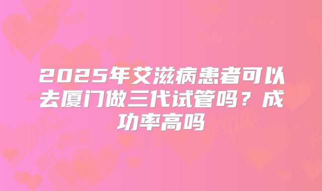 2025年艾滋病患者可以去厦门做三代试管吗?成功率高吗
