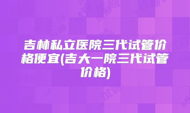 吉林私立医院三代试管价格便宜(吉大一院三代试管价格)