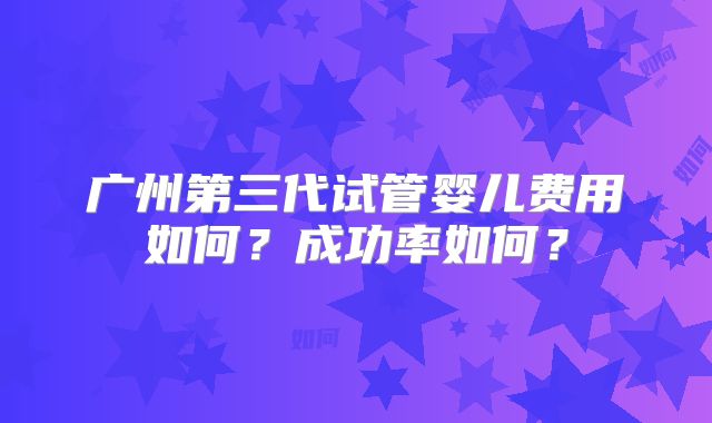 广州第三代试管婴儿费用如何？成功率如何？