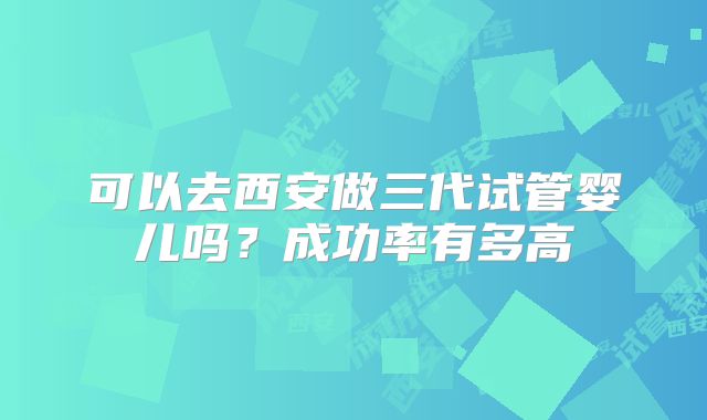 可以去西安做三代试管婴儿吗?成功率有多高