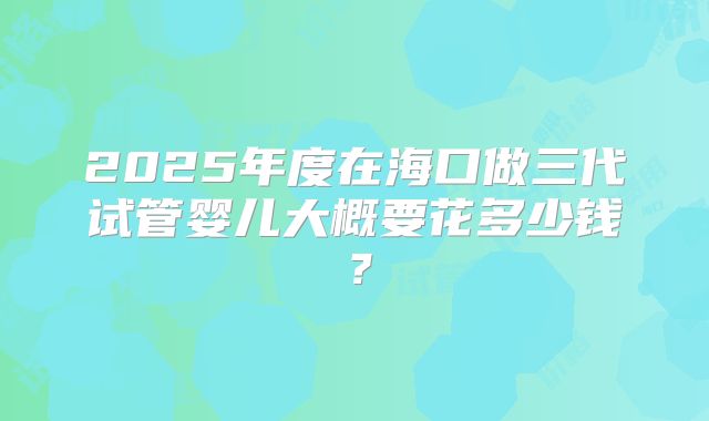 2025年度在海口做三代试管婴儿大概要花多少钱？