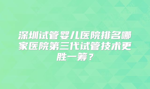 深圳试管婴儿医院排名哪家医院第三代试管技术更胜一筹？