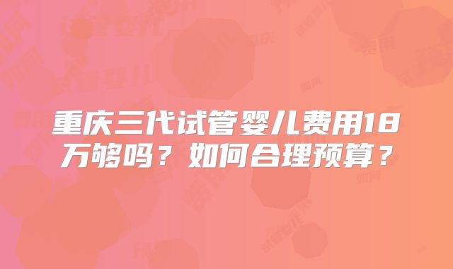 重庆三代试管婴儿费用18万够吗？如何合理预算？