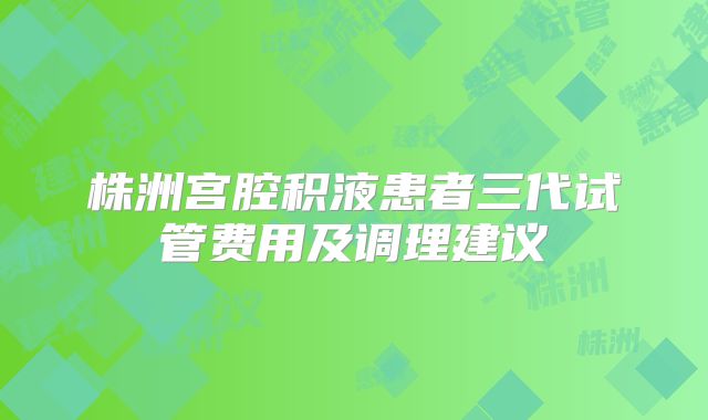 株洲宫腔积液患者三代试管费用及调理建议