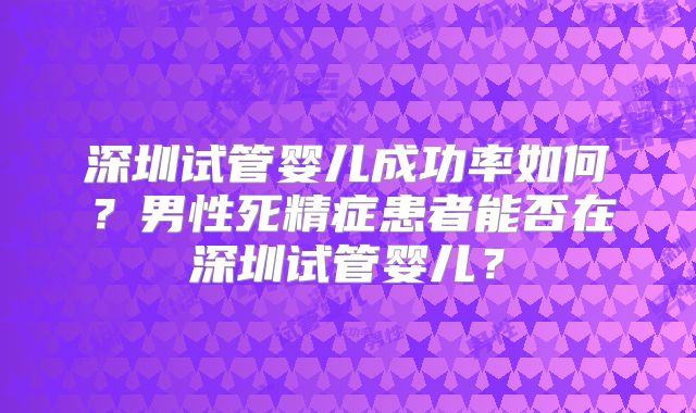深圳试管婴儿成功率如何?男性死精症患者能否在深圳试管婴儿?