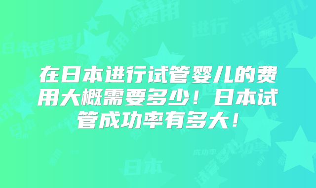在日本进行试管婴儿的费用大概需要多少！日本试管成功率有多大！