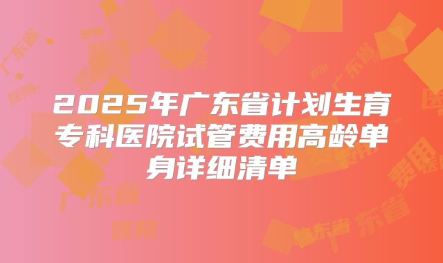 2025年广东省计划生育专科医院试管费用高龄单身详细清单