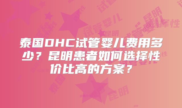 泰国DHC试管婴儿费用多少？昆明患者如何选择性价比高的方案？