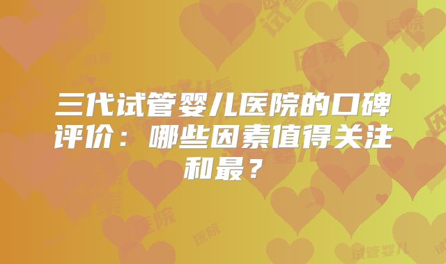 三代试管婴儿医院的口碑评价:哪些因素值得关注和最?