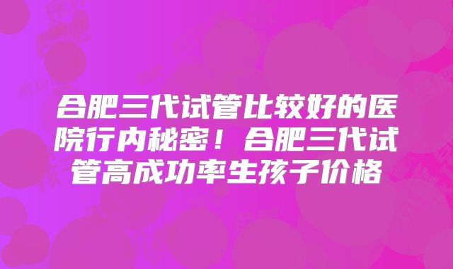 合肥三代试管比较好的医院行内秘密!合肥三代试管高成功率生孩子价格