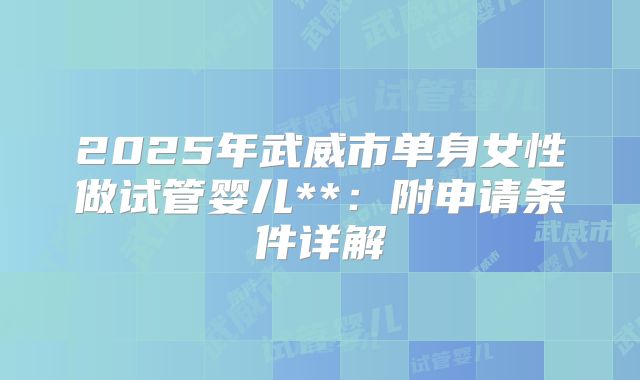 2025年武威市单身女性做试管婴儿**:附申请条件详解