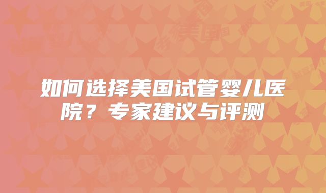 如何选择美国试管婴儿医院?专家建议与评测