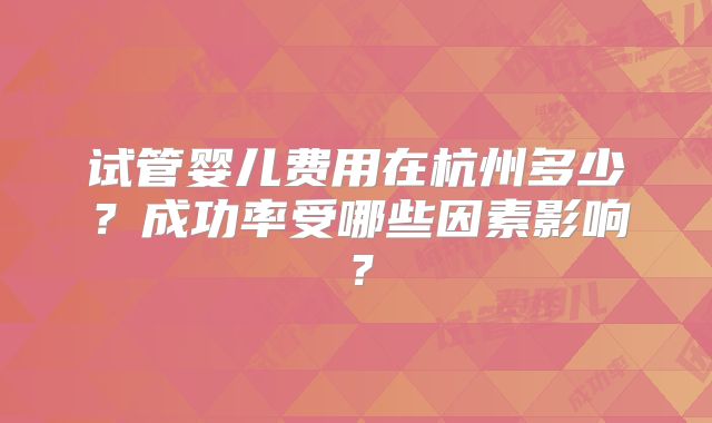 试管婴儿费用在杭州多少？成功率受哪些因素影响？