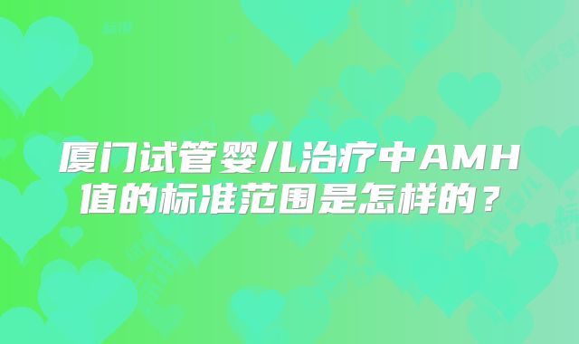 厦门试管婴儿治疗中AMH值的标准范围是怎样的?