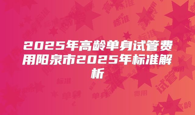 2025年高龄单身试管费用阳泉市2025年标准解析