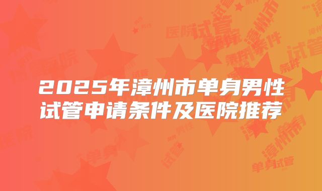 2025年漳州市单身男性试管申请条件及医院推荐