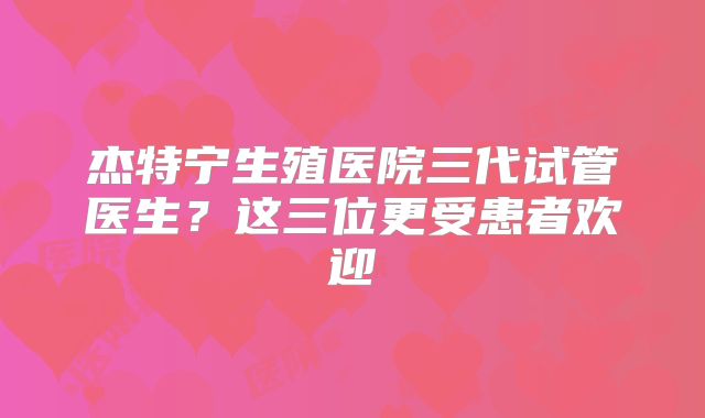 杰特宁生殖医院三代试管医生?这三位更受患者欢迎
