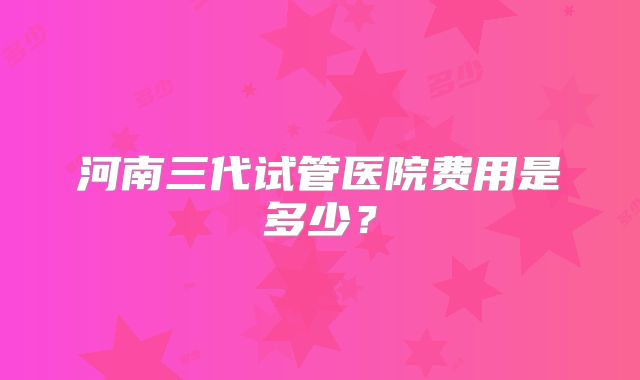 河南三代试管医院费用是多少?