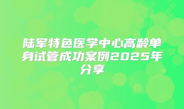 陆军特色医学中心高龄单身试管成功案例2025年分享