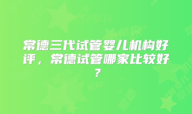 常德三代试管婴儿机构好评,常德试管哪家比较好?