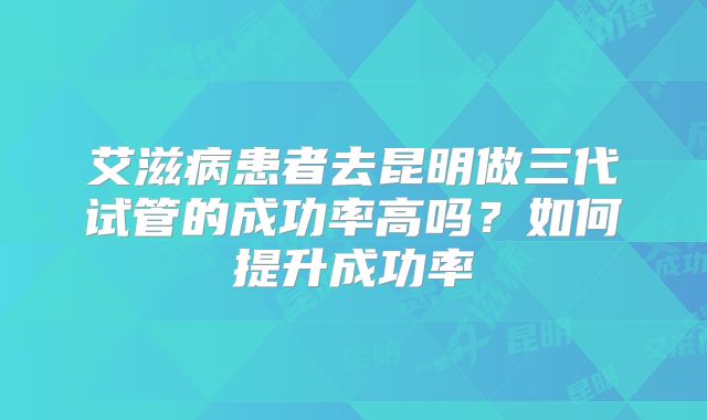 艾滋病患者去昆明做三代试管的成功率高吗？如何提升成功率