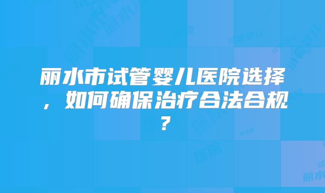 丽水市试管婴儿医院选择，如何确保治疗合法合规？