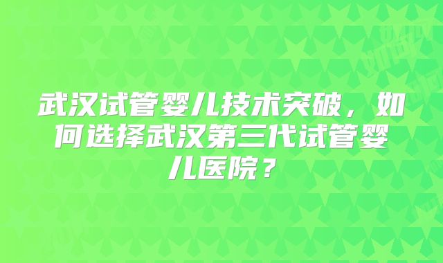 武汉试管婴儿技术突破，如何选择武汉第三代试管婴儿医院？