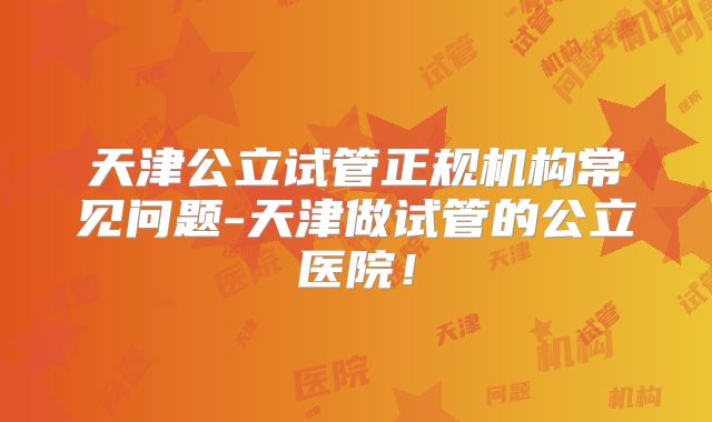 天津公立试管正规机构常见问题-天津做试管的公立医院！