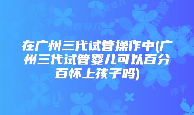 在广州三代试管操作中(广州三代试管婴儿可以百分百怀上孩子吗)