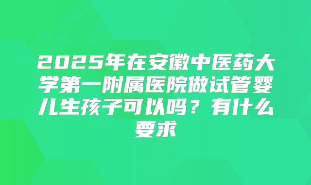 2025年在安徽中医药大学第一附属医院做试管婴儿生孩子可以吗?有什么要求