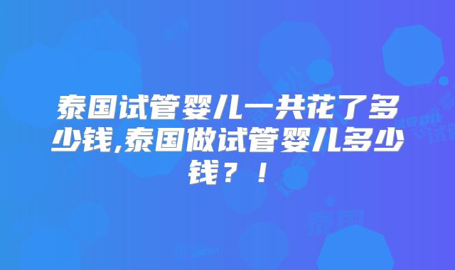 泰国试管婴儿一共花了多少钱,泰国做试管婴儿多少钱？！