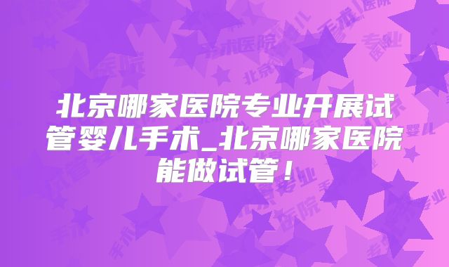 北京哪家医院专业开展试管婴儿手术_北京哪家医院能做试管！