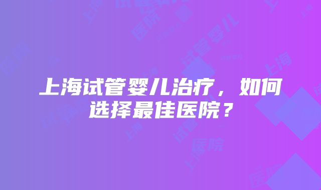 上海试管婴儿治疗,如何选择最佳医院?