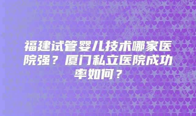 福建试管婴儿技术哪家医院强?厦门私立医院成功率如何?