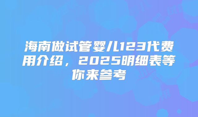 海南做试管婴儿123代费用介绍，2025明细表等你来参考