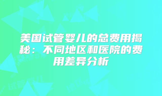 美国试管婴儿的总费用揭秘：不同地区和医院的费用差异分析