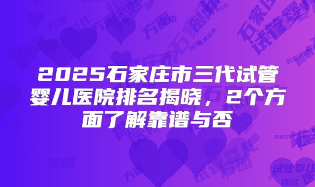 2025石家庄市三代试管婴儿医院排名揭晓，2个方面了解靠谱与否