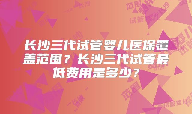长沙三代试管婴儿医保覆盖范围?长沙三代试管最低费用是多少?