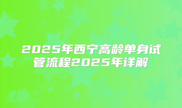 2025年西宁高龄单身试管流程2025年详解