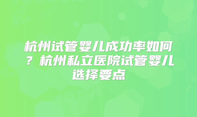 杭州试管婴儿成功率如何？杭州私立医院试管婴儿选择要点