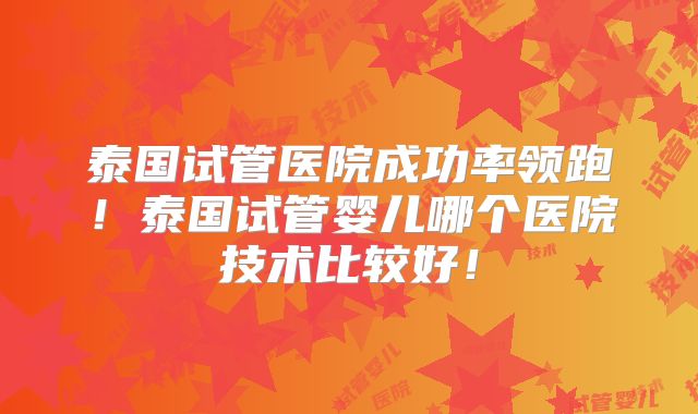 泰国试管医院成功率领跑!泰国试管婴儿哪个医院技术比较好!