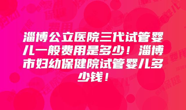 淄博公立医院三代试管婴儿一般费用是多少!淄博市妇幼保健院试管婴儿多少钱!