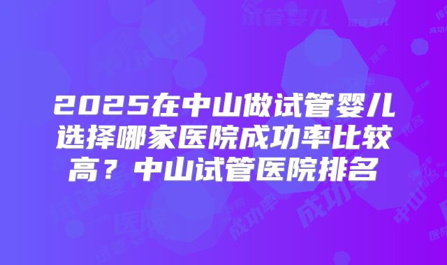 2025在中山做试管婴儿选择哪家医院成功率比较高？中山试管医院排名