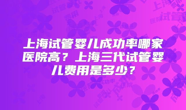 上海试管婴儿成功率哪家医院高?上海三代试管婴儿费用是多少?