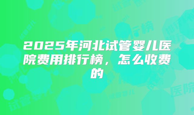 2025年河北试管婴儿医院费用排行榜,怎么收费的
