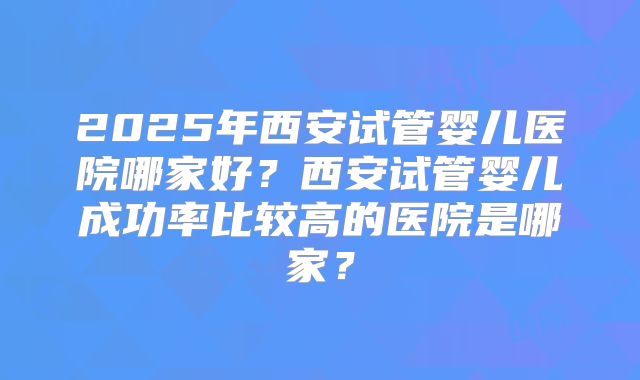 2025年西安试管婴儿医院哪家好？西安试管婴儿成功率比较高的医院是哪家？