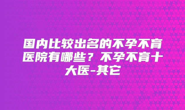 国内比较出名的不孕不育医院有哪些？不孕不育十大医-其它