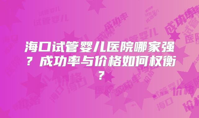 海口试管婴儿医院哪家强？成功率与价格如何权衡？