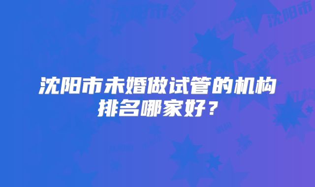 沈阳市未婚做试管的机构排名哪家好？