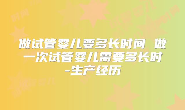 做试管婴儿要多长时间 做一次试管婴儿需要多长时-生产经历